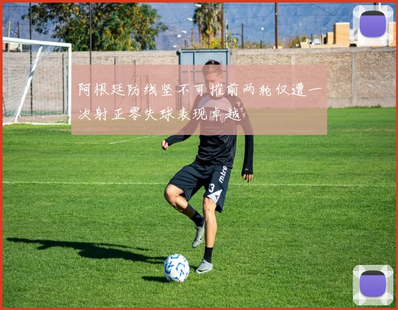 阿根廷防线坚不可摧前两轮仅遭一次射正零失球表现卓越