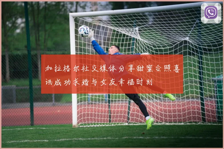 加拉格尔社交媒体分享甜蜜合照喜讯成功求婚与女友幸福时刻