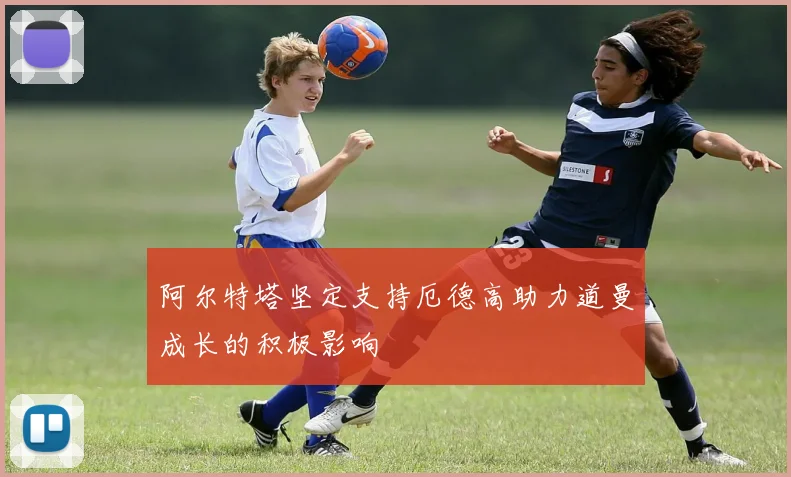 阿尔特塔坚定支持厄德高助力道曼成长的积极影响
