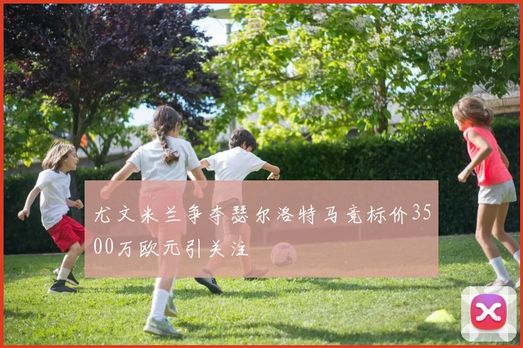 尤文米兰争夺瑟尔洛特马竞标价3500万欧元引关注