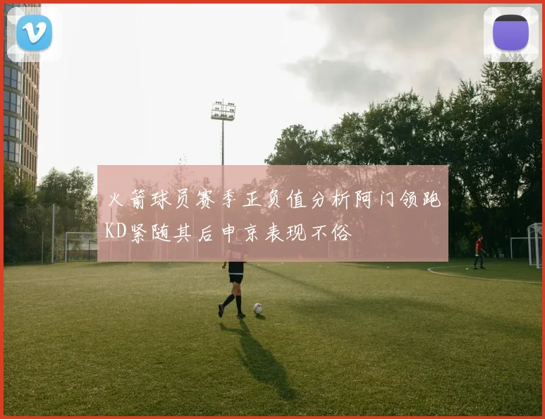 火箭球员赛季正负值分析阿门领跑KD紧随其后申京表现不俗