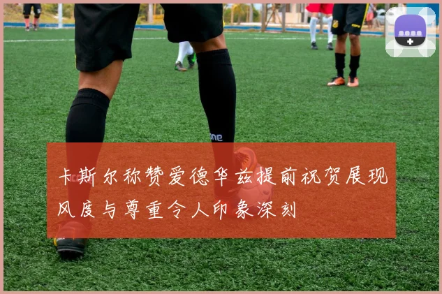 卡斯尔称赞爱德华兹提前祝贺展现风度与尊重令人印象深刻