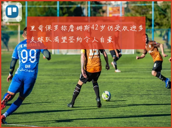 里奇保罗称詹姆斯42岁仍受欢迎多支球队渴望签约令人自豪