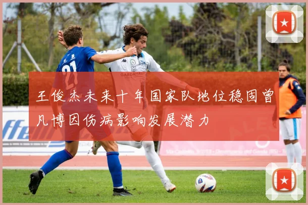 王俊杰未来十年国家队地位稳固曾凡博因伤病影响发展潜力