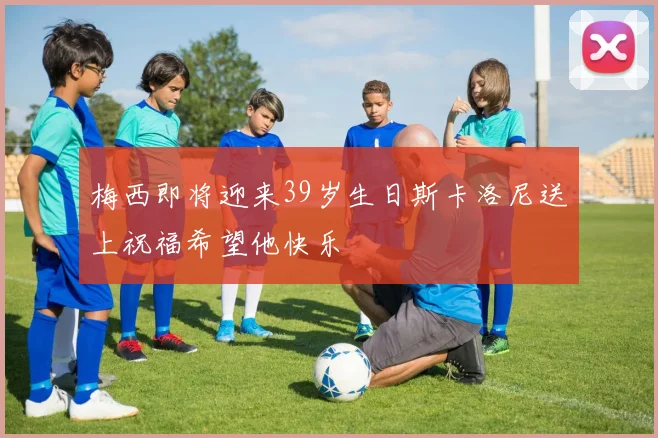 梅西即将迎来39岁生日斯卡洛尼送上祝福希望他快乐