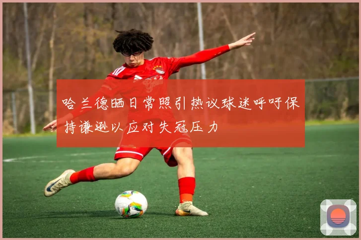 哈兰德晒日常照引热议球迷呼吁保持谦逊以应对失冠压力
