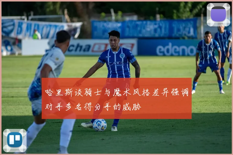 哈里斯谈骑士与魔术风格差异强调对手多名得分手的威胁