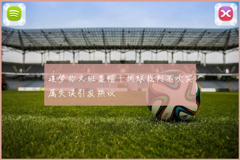 追梦称文班盖帽干扰球裁判不吹实属失误引发热议