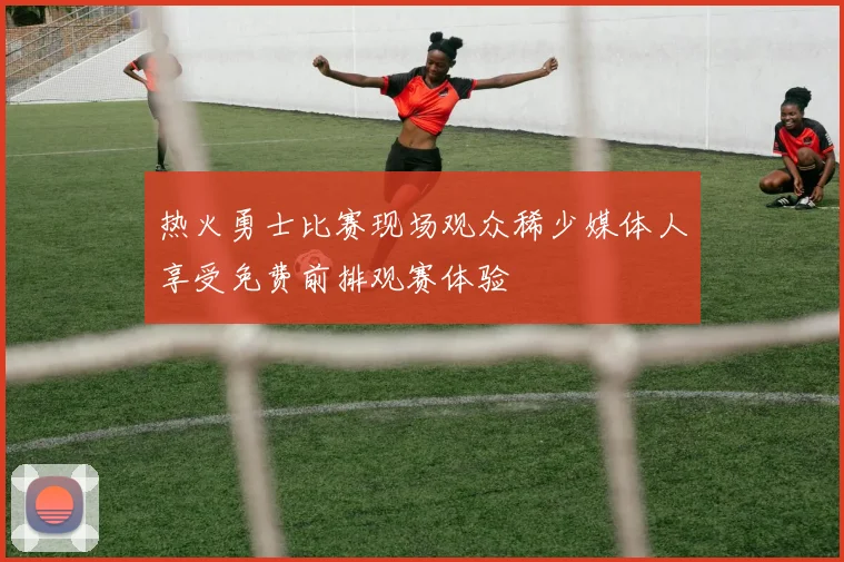 热火勇士比赛现场观众稀少媒体人享受免费前排观赛体验