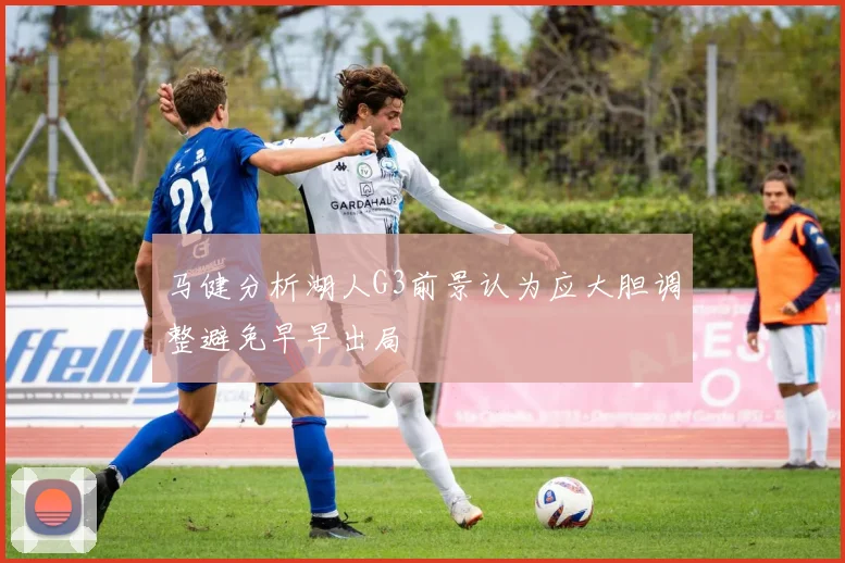 马健分析湖人G3前景认为应大胆调整避免早早出局