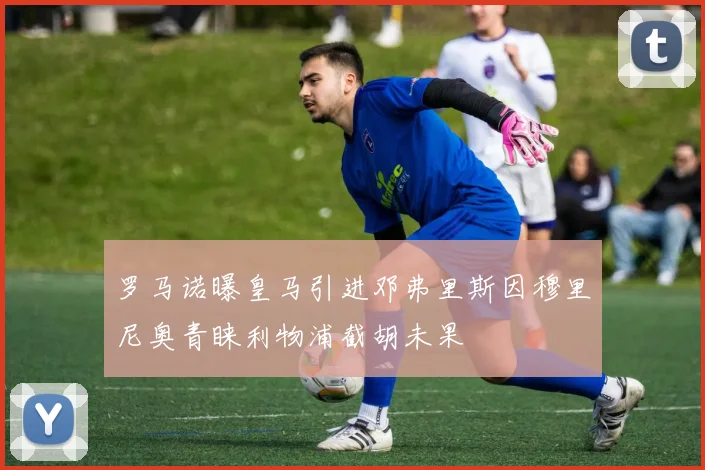 罗马诺曝皇马引进邓弗里斯因穆里尼奥青睐利物浦截胡未果