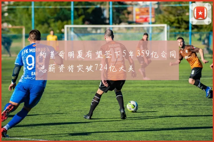 约基奇明夏有望签下5年359亿合同总薪资将突破724亿大关
