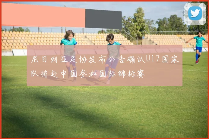 尼日利亚足协发布公告确认U17国家队将赴中国参加国际锦标赛