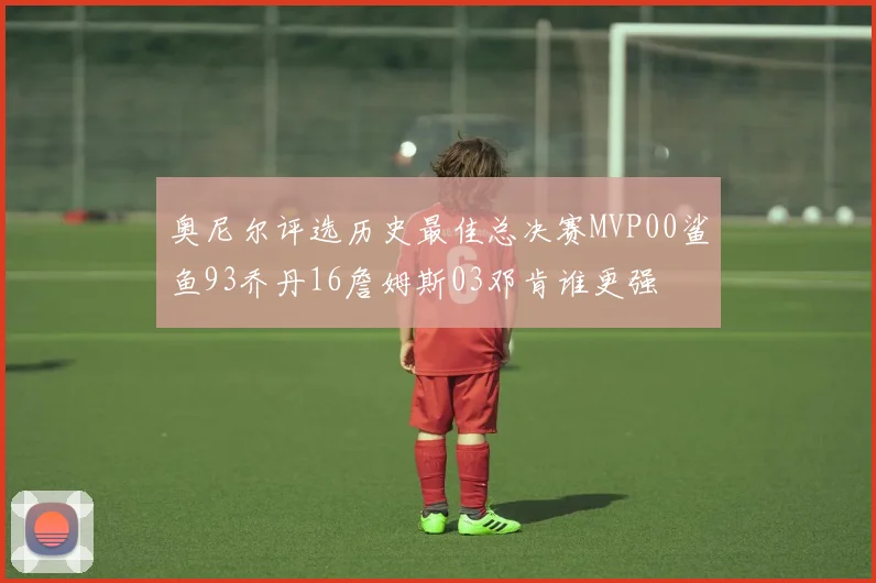 奥尼尔评选历史最佳总决赛MVP00鲨鱼93乔丹16詹姆斯03邓肯谁更强
