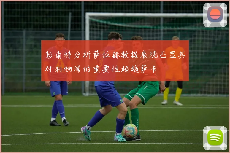 彭南特分析萨拉赫数据表现凸显其对利物浦的重要性超越萨卡