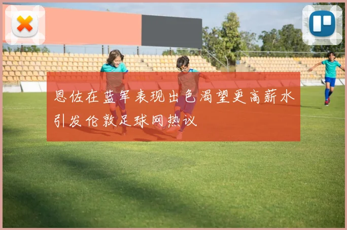 恩佐在蓝军表现出色渴望更高薪水引发伦敦足球网热议