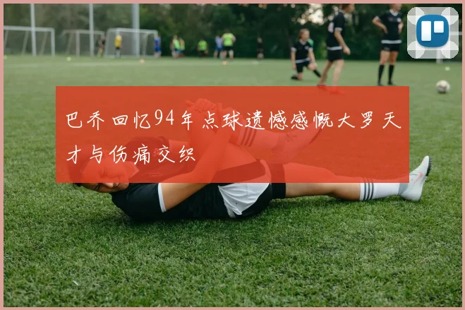 巴乔回忆94年点球遗憾感慨大罗天才与伤痛交织