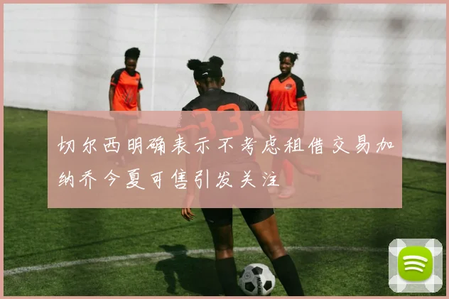 切尔西明确表示不考虑租借交易加纳乔今夏可售引发关注
