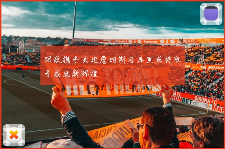 宿敌携手共进詹姆斯与库里或将联手成就新辉煌