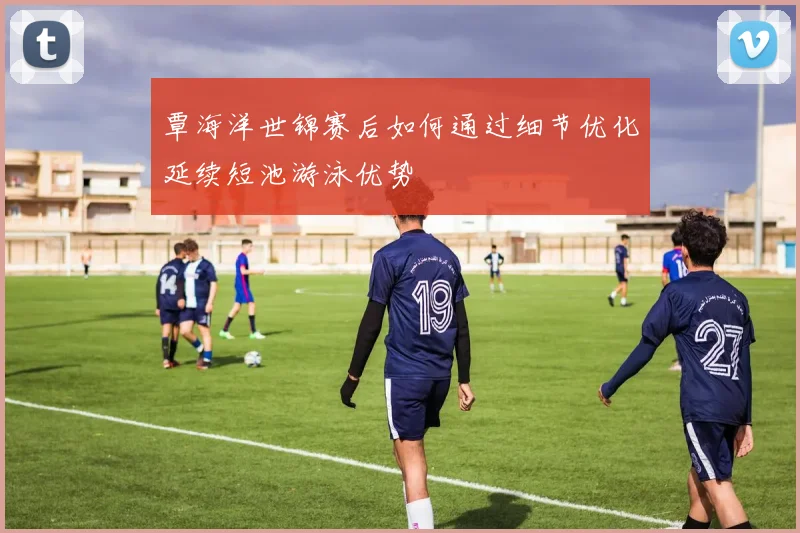 覃海洋世锦赛后如何通过细节优化延续短池游泳优势