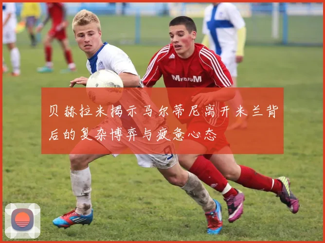 贝赫拉米揭示马尔蒂尼离开米兰背后的复杂博弈与疲惫心态