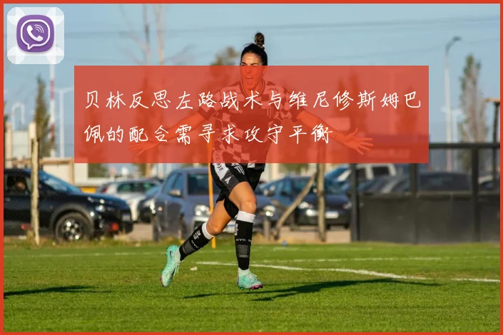 贝林反思左路战术与维尼修斯姆巴佩的配合需寻求攻守平衡