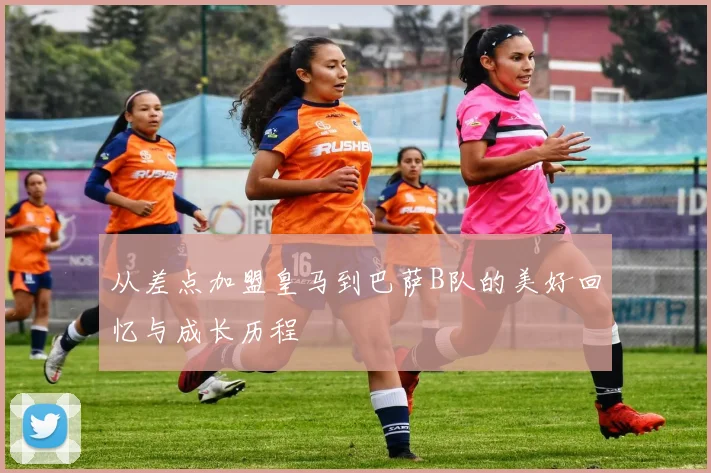 从差点加盟皇马到巴萨B队的美好回忆与成长历程