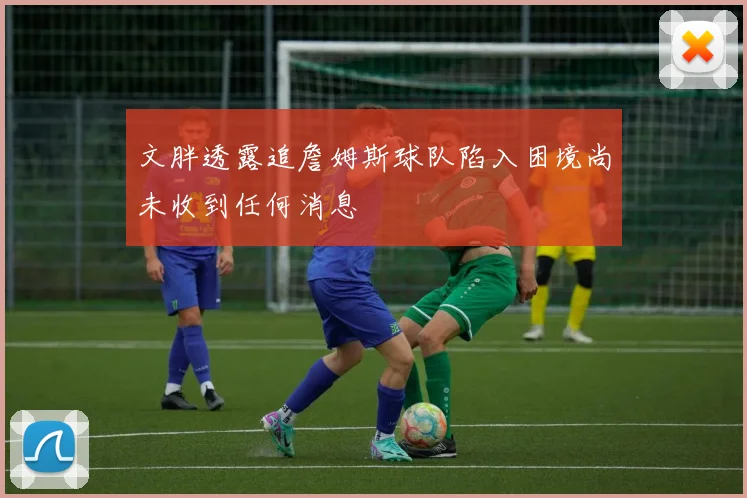 文胖透露追詹姆斯球队陷入困境尚未收到任何消息