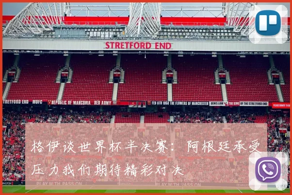 格伊谈世界杯半决赛：阿根廷承受压力我们期待精彩对决