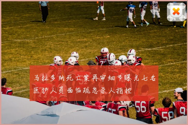 马拉多纳死亡案再审细节曝光七名医护人员面临疏忽杀人指控