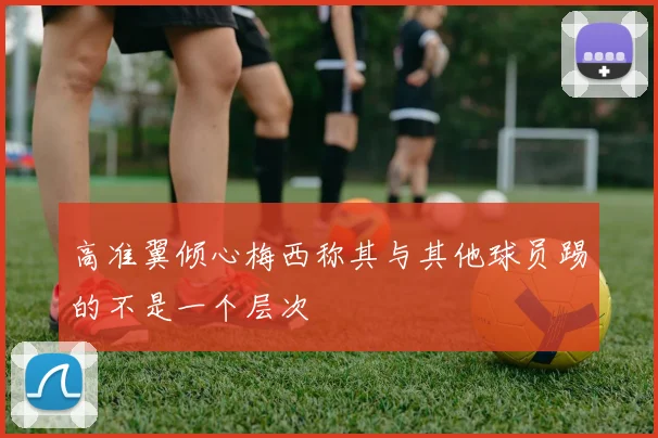 高准翼倾心梅西称其与其他球员踢的不是一个层次